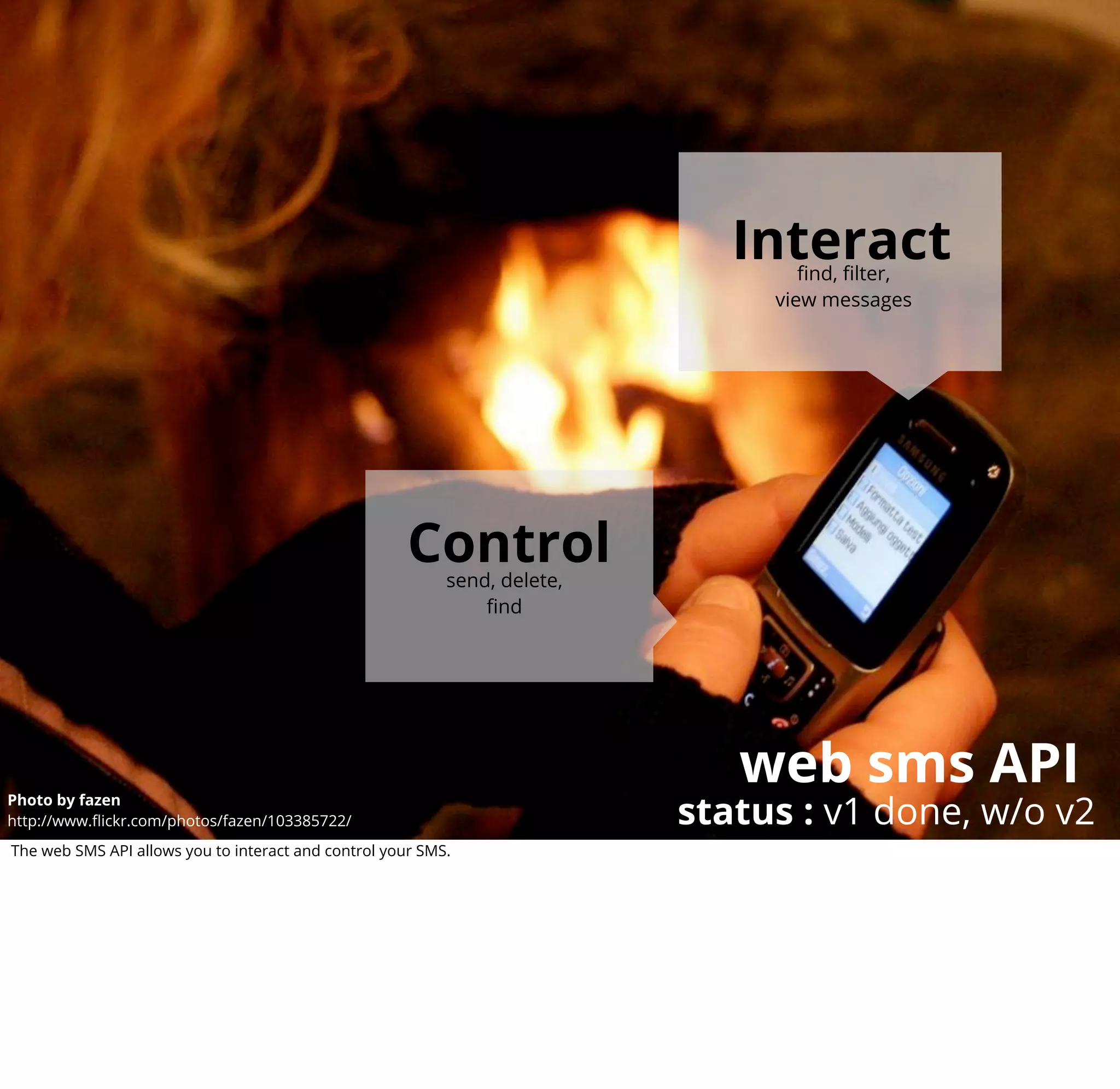 Interact
                                                                                   ﬁnd, ﬁlter,
                                                                                view messages




                                                      Control
                                                           send, delete,
                                                               ﬁnd




                                                                              web sms API
                                                                           status : v1 done, w/o v2
Photo by fazen
http://www.ﬂickr.com/photos/fazen/103385722/
The web SMS API allows you to interact and control your SMS.
 