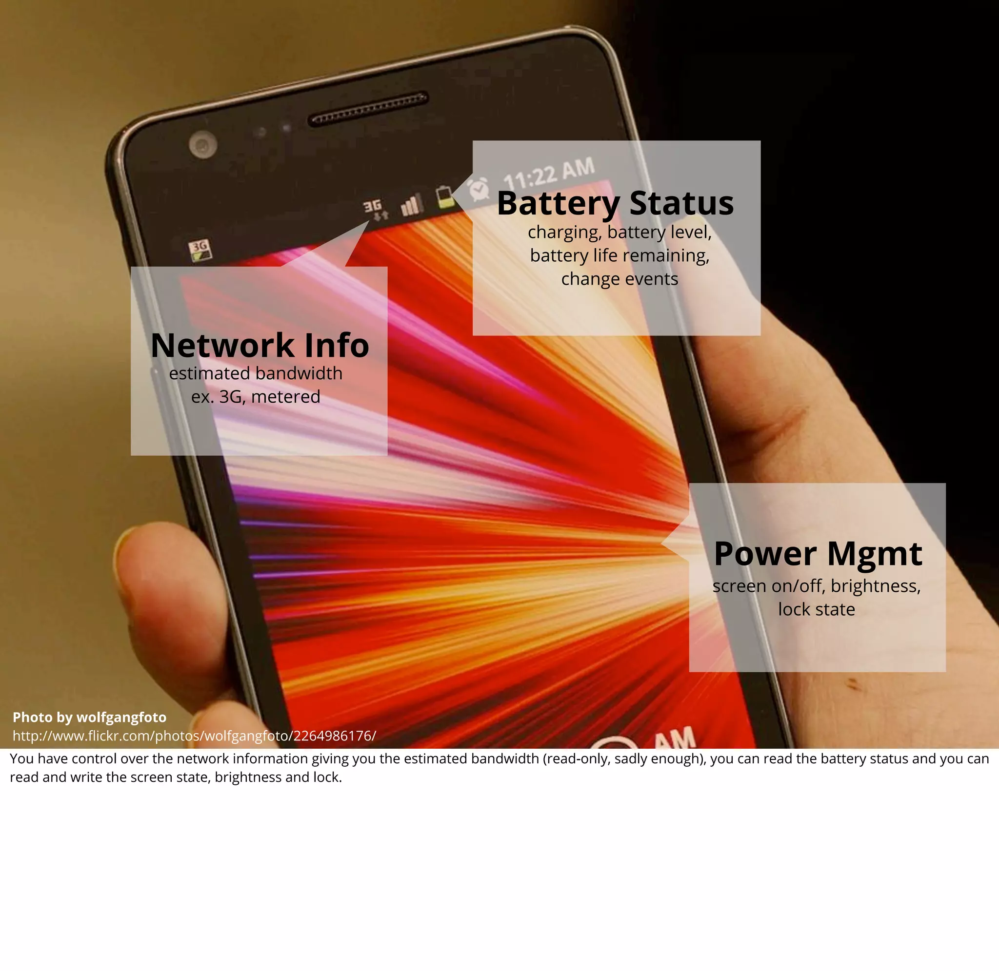 boot2gecko


                                                                          Battery Status
                                                                               charging, battery level,
                                                                               battery life remaining,
                                                                                   change events



                     Network Info
                        estimated bandwidth
                           ex. 3G, metered




                                                                                                            Power Mgmt
                                                                                                            screen on/oﬀ, brightness,
                                                                                                                    lock state



                                                                                                         camera API
Photo by Photo by wolfgangfoto
         wolfgangfoto
http://www.ﬂickr.com/photos/wolfgangfoto/2264986176/
         http://www.ﬂickr.com/photos/wolfgangfoto/2264986176/                                         status : in progress
You have control over the network information giving you the estimated bandwidth (read-only, sadly enough), you can read the battery status and you can
read and write the screen state, brightness and lock.
 