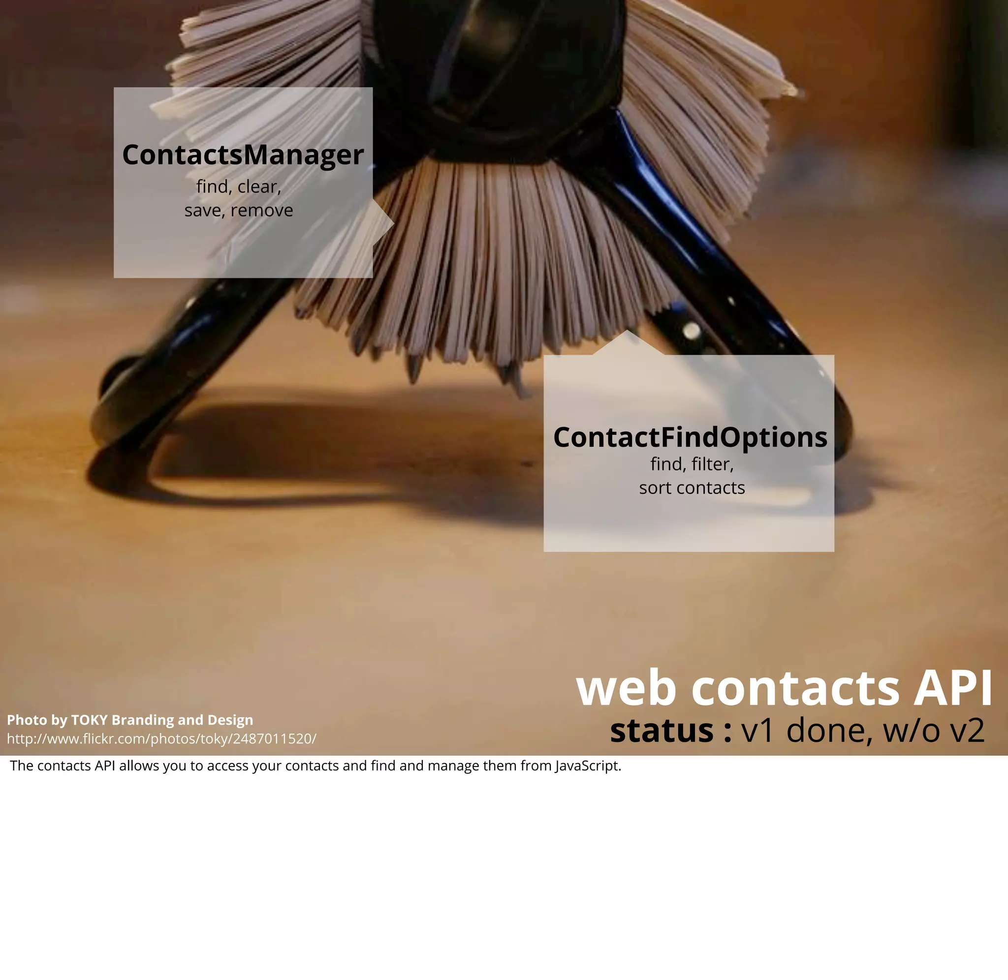 ContactsManager
                           ﬁnd, clear,
                          save, remove




                                                                                 ContactFindOptions
                                                                                                ﬁnd, ﬁlter,
                                                                                               sort contacts




                                                                                     web contacts API
                                                                                          status : v1 done, w/o v2
Photo by TOKY Branding and Design
http://www.ﬂickr.com/photos/toky/2487011520/
The contacts API allows you to access your contacts and ﬁnd and manage them from JavaScript.
 