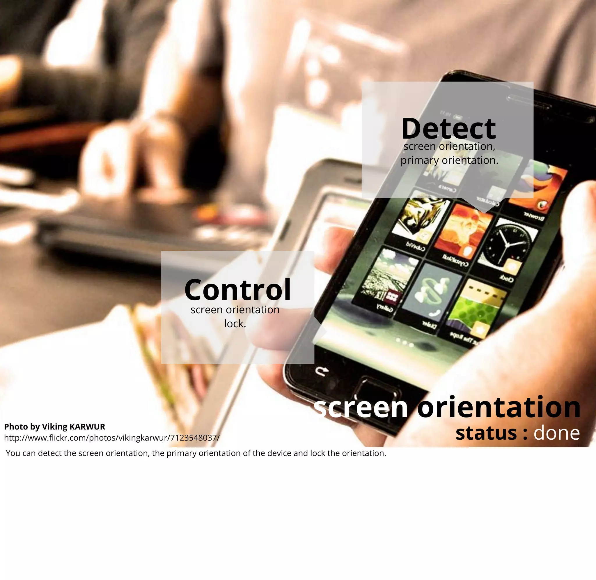 Detect
                                                                                                         screen orientation,
                                                                                                         primary orientation.




                                               Control
                                                 screen orientation
                                                       lock.




                                                                                  screen orientation
                                                                                                                    status : done
Photo by Viking KARWUR
http://www.ﬂickr.com/photos/vikingkarwur/7123548037/
You can detect the screen orientation, the primary orientation of the device and lock the orientation.
 