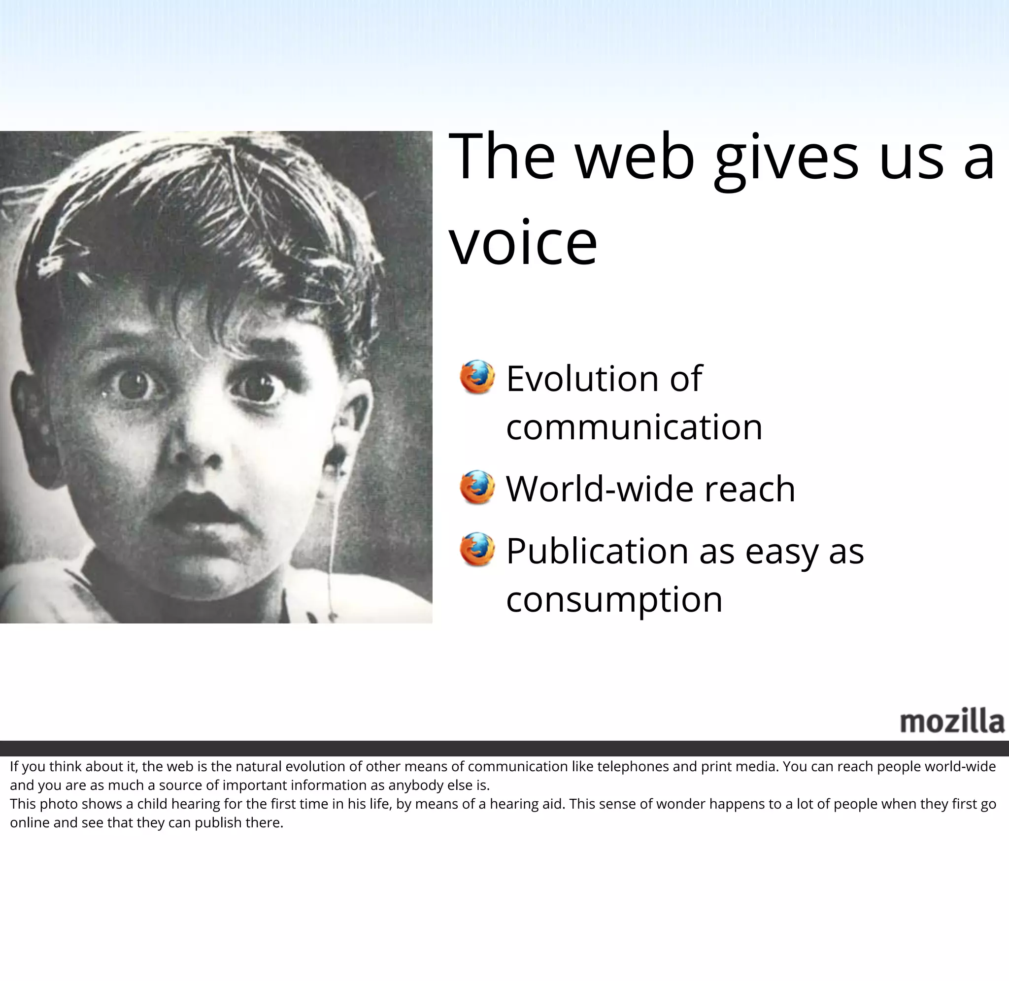 The web gives us a
                                                                     voice

                                                                              Evolution of
                                                                              communication
                                                                              World-wide reach
                                                                              Publication as easy as
                                                                              consumption



If you think about it, the web is the natural evolution of other means of communication like telephones and print media. You can reach people world-wide
and you are as much a source of important information as anybody else is.
This photo shows a child hearing for the ﬁrst time in his life, by means of a hearing aid. This sense of wonder happens to a lot of people when they ﬁrst go
online and see that they can publish there.
 