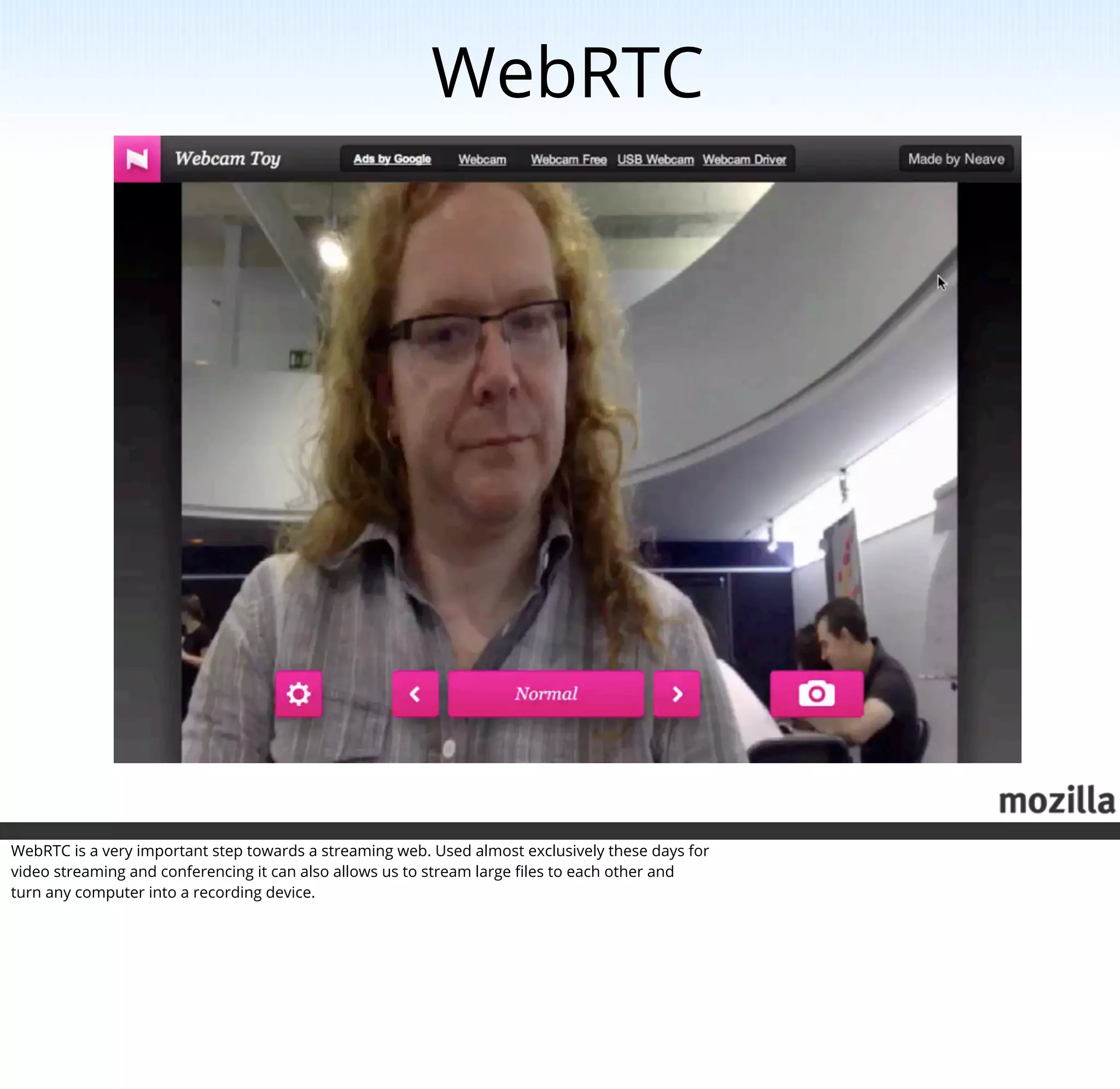 WebRTC




WebRTC is a very important step towards a streaming web. Used almost exclusively these days for
video streaming and conferencing it can also allows us to stream large ﬁles to each other and
turn any computer into a recording device.
 