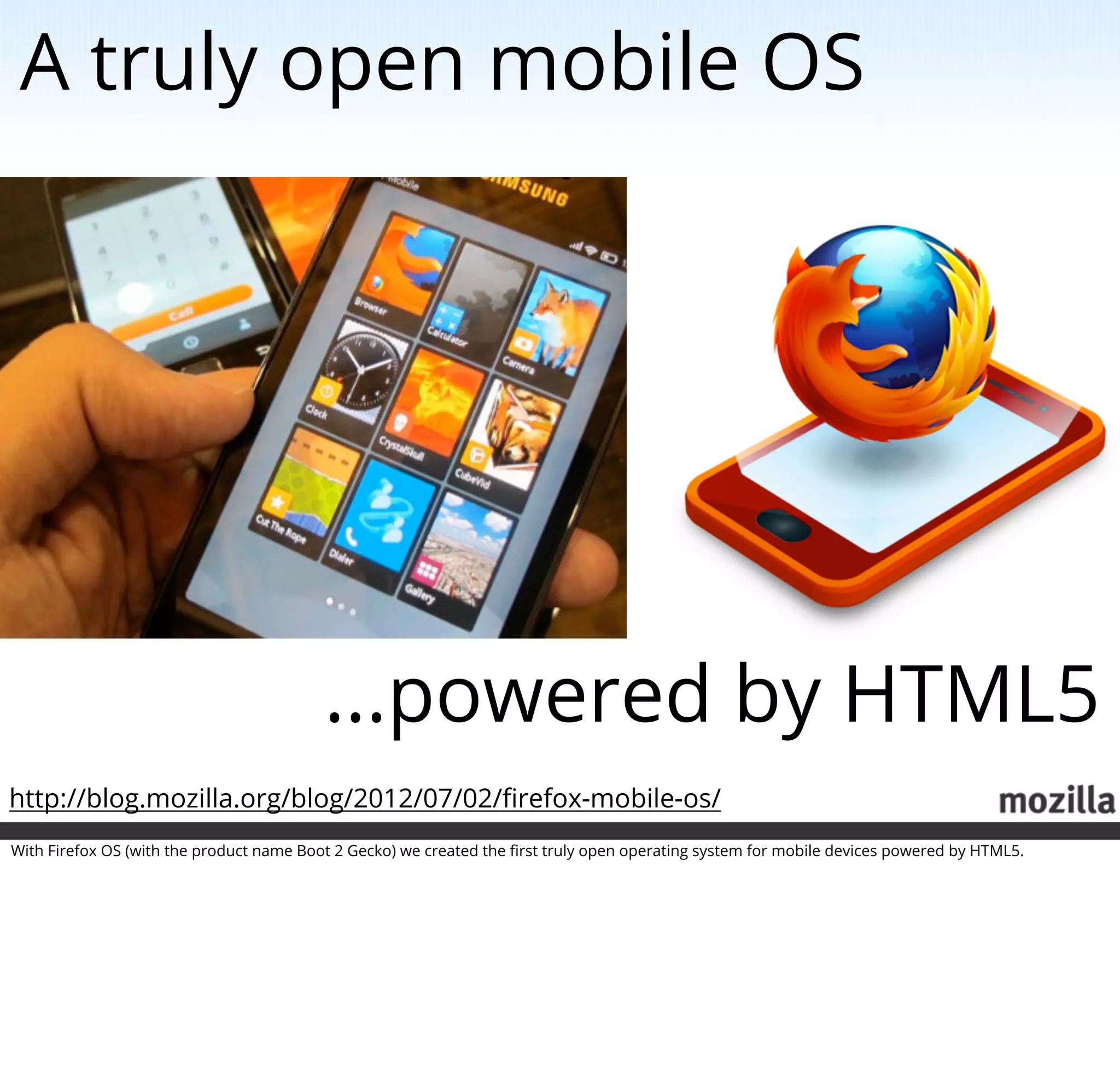 A truly open mobile OS




                                          ...powered by HTML5
http://blog.mozilla.org/blog/2012/07/02/ﬁrefox-mobile-os/
With Firefox OS (with the product name Boot 2 Gecko) we created the ﬁrst truly open operating system for mobile devices powered by HTML5.
 