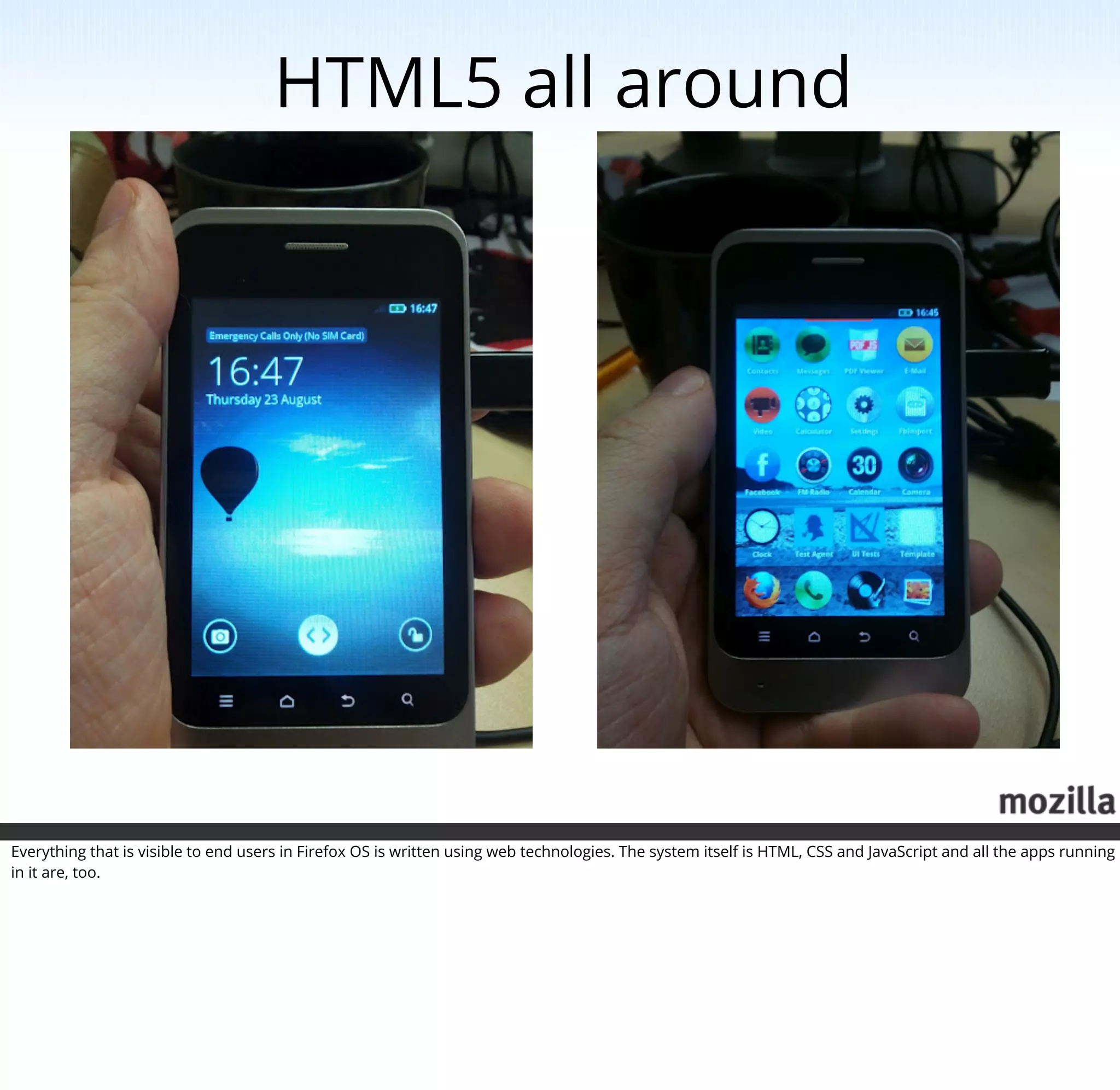 HTML5 all around




Everything that is visible to end users in Firefox OS is written using web technologies. The system itself is HTML, CSS and JavaScript and all the apps running
in it are, too.
 