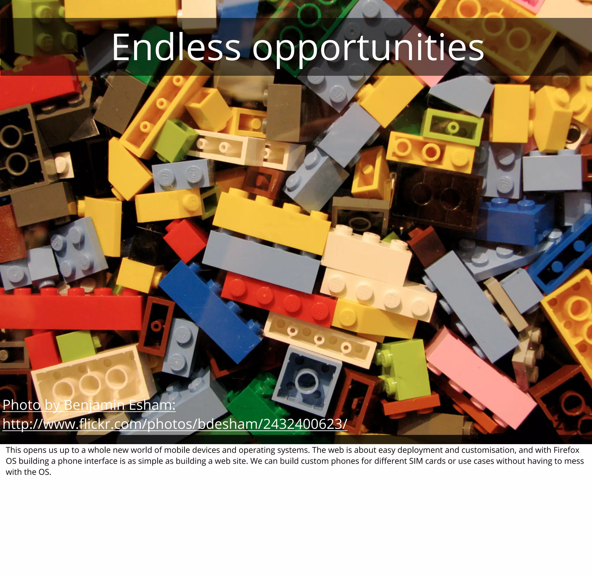 Endless opportunities




Photo by Benjamin Esham:
http://www.ﬂickr.com/photos/bdesham/2432400623/
This opens us up to a whole new world of mobile devices and operating systems. The web is about easy deployment and customisation, and with Firefox
OS building a phone interface is as simple as building a web site. We can build custom phones for diﬀerent SIM cards or use cases without having to mess
with the OS.
 