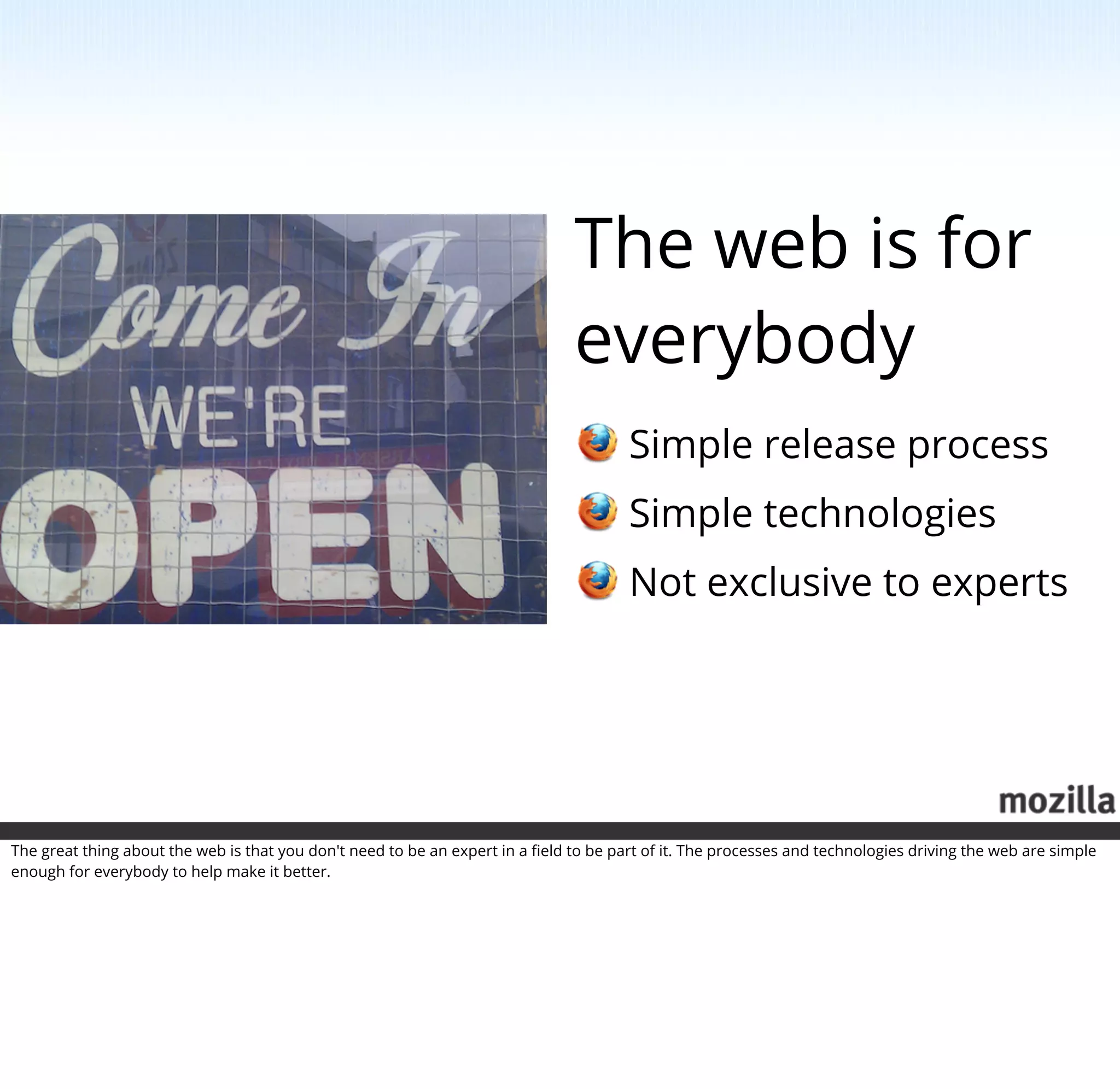 The web is for
                                                                               everybody
                                                                                       Simple release process
                                                                                       Simple technologies
                                                                                       Not exclusive to experts




The great thing about the web is that you don't need to be an expert in a ﬁeld to be part of it. The processes and technologies driving the web are simple
enough for everybody to help make it better.
 