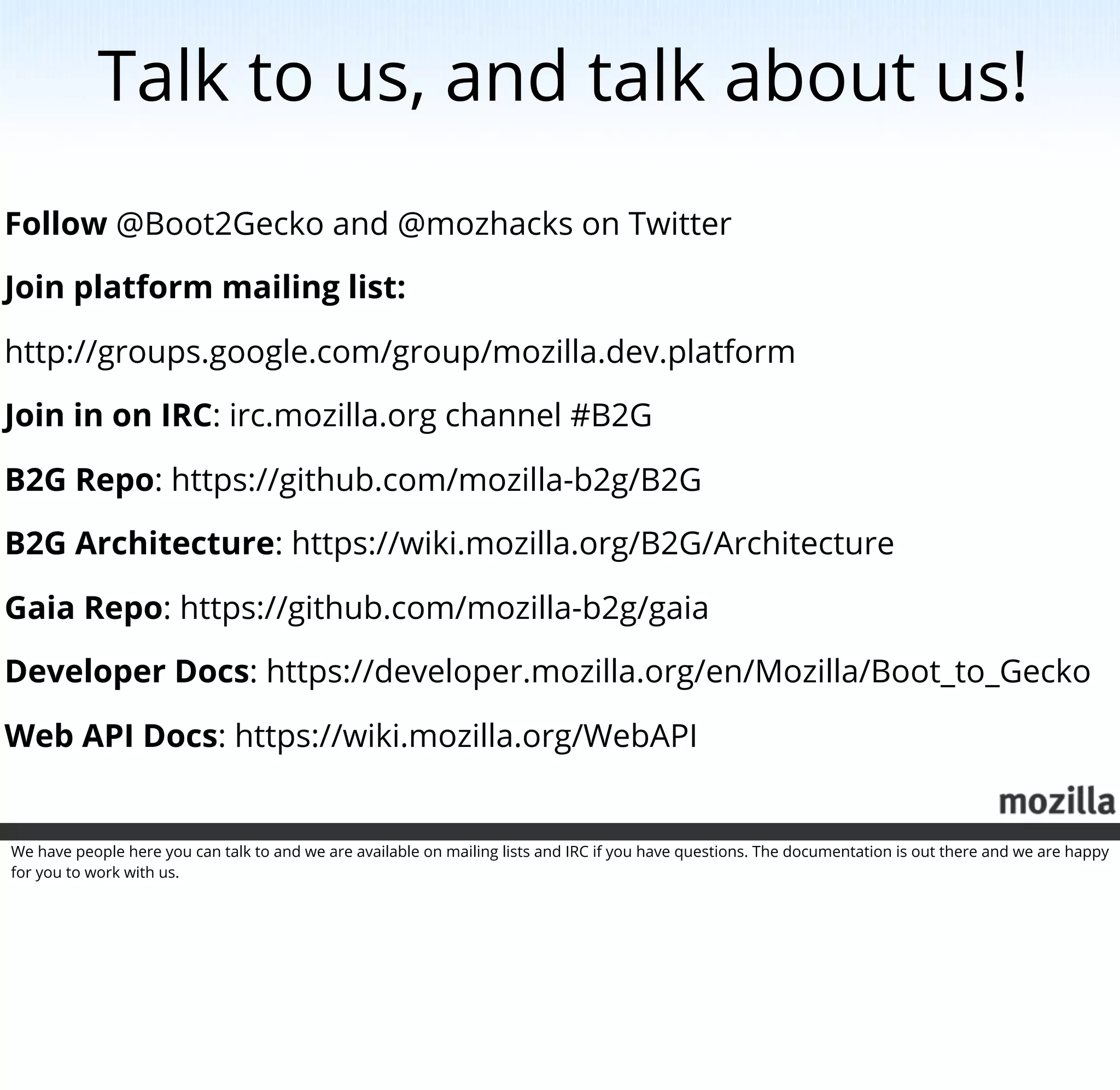 Talk to us, and talk about us!
Follow @Boot2Gecko and @mozhacks on Twitter

Join platform mailing list:

http://groups.google.com/group/mozilla.dev.platform

Join in on IRC: irc.mozilla.org channel #B2G

B2G Repo: https://github.com/mozilla-b2g/B2G

B2G Architecture: https://wiki.mozilla.org/B2G/Architecture

Gaia Repo: https://github.com/mozilla-b2g/gaia

Developer Docs: https://developer.mozilla.org/en/Mozilla/Boot_to_Gecko

Web API Docs: https://wiki.mozilla.org/WebAPI


We have people here you can talk to and we are available on mailing lists and IRC if you have questions. The documentation is out there and we are happy
for you to work with us.
 