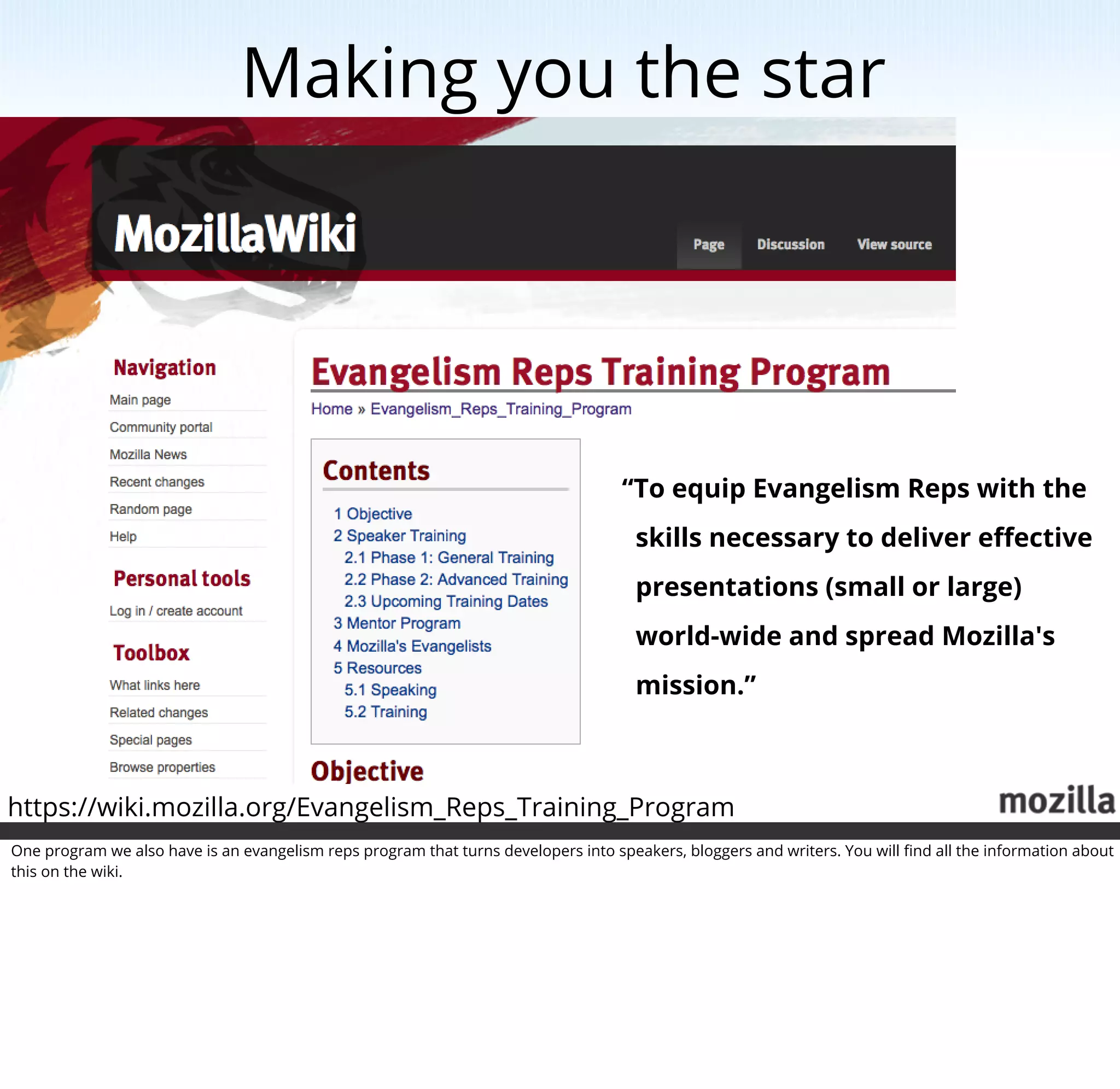 Making you the star




                                                                                    “To equip Evangelism Reps with the
                                                                                      skills necessary to deliver eﬀective
                                                                                      presentations (small or large)
                                                                                      world-wide and spread Mozilla's
                                                                                      mission.”



https://wiki.mozilla.org/Evangelism_Reps_Training_Program
One program we also have is an evangelism reps program that turns developers into speakers, bloggers and writers. You will ﬁnd all the information about
this on the wiki.
 
