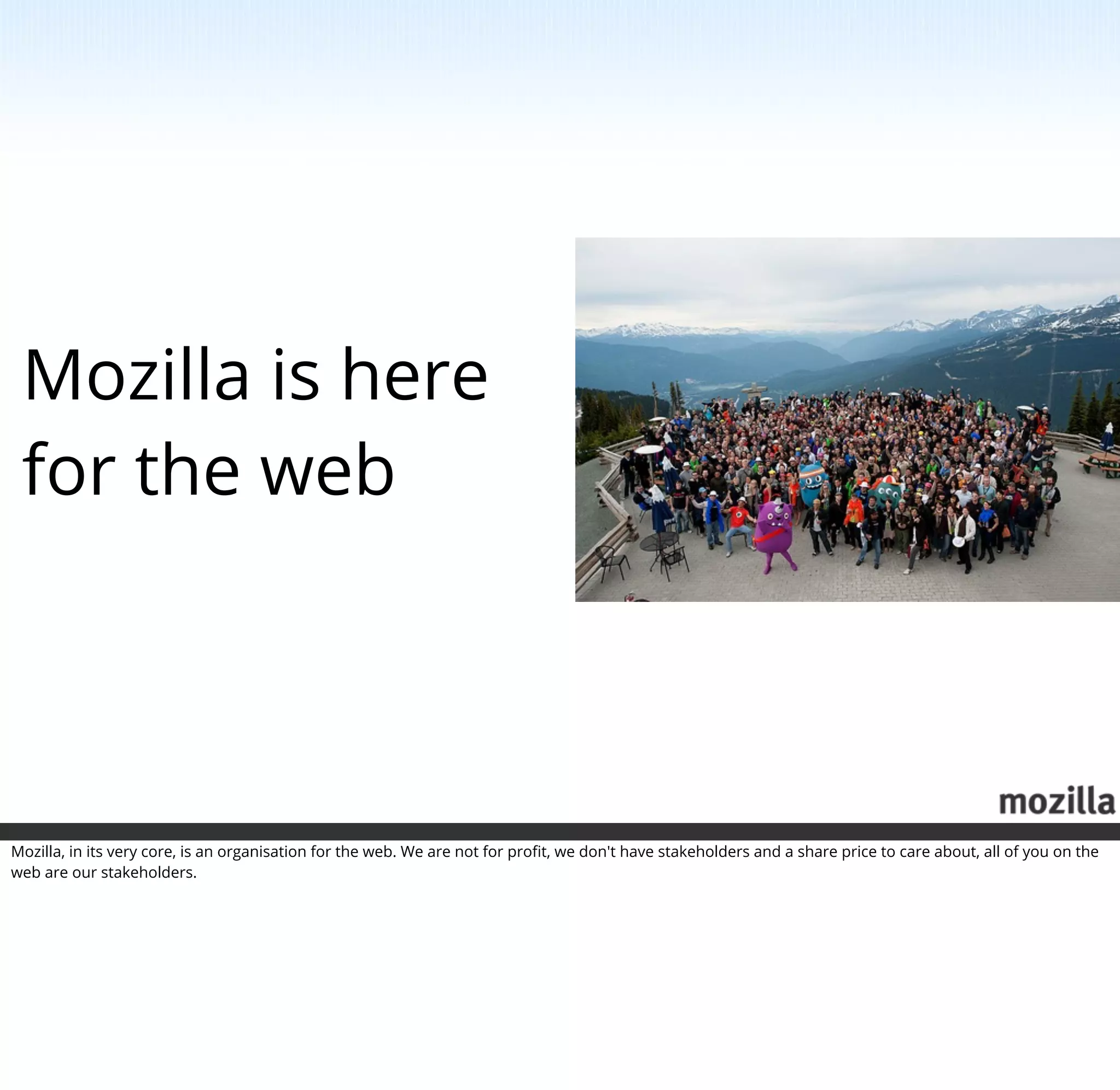 Mozilla is here
 for the web




Mozilla, in its very core, is an organisation for the web. We are not for proﬁt, we don't have stakeholders and a share price to care about, all of you on the
web are our stakeholders.
 
