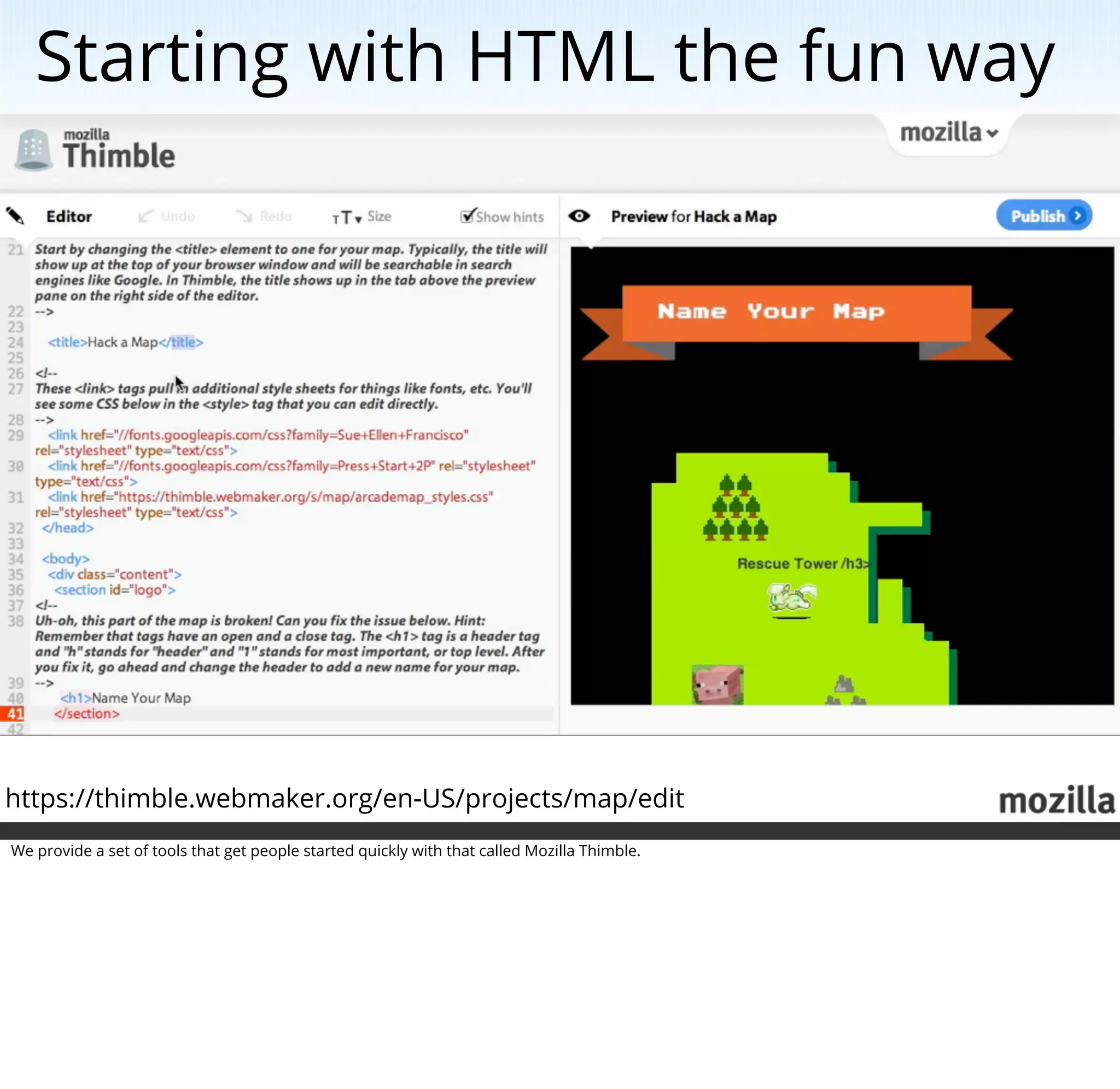 Starting with HTML the fun way




https://thimble.webmaker.org/en-US/projects/map/edit
We provide a set of tools that get people started quickly with that called Mozilla Thimble.
 
