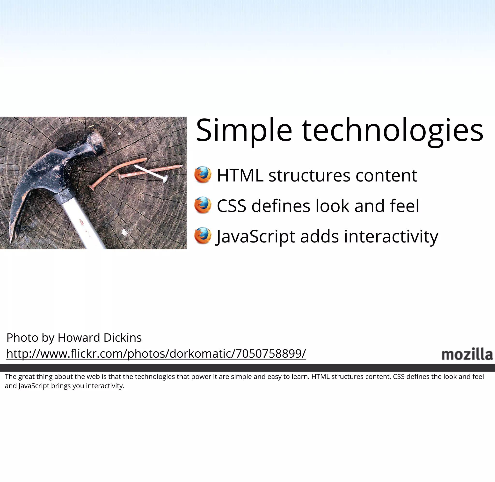 Simple technologies
                                                                   HTML structures content
                                                                   CSS deﬁnes look and feel
                                                                   JavaScript adds interactivity




Photo by Howard Dickins
http://www.ﬂickr.com/photos/dorkomatic/7050758899/
The great thing about the web is that the technologies that power it are simple and easy to learn. HTML structures content, CSS deﬁnes the look and feel
and JavaScript brings you interactivity.
 