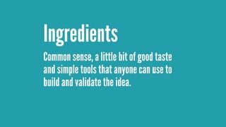 Common sense, a little bit of good taste
and simple tools that anyone can use to
build and validate the idea.
Ingredients
 