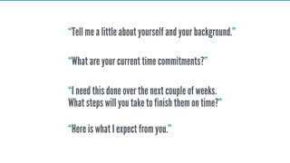“Tell me a little about yourself and your background.”
“What are your current time commitments?”
“I need this done over the next couple of weeks.
What steps will you take to finish them on time?”
“Here is what I expect from you.”
 