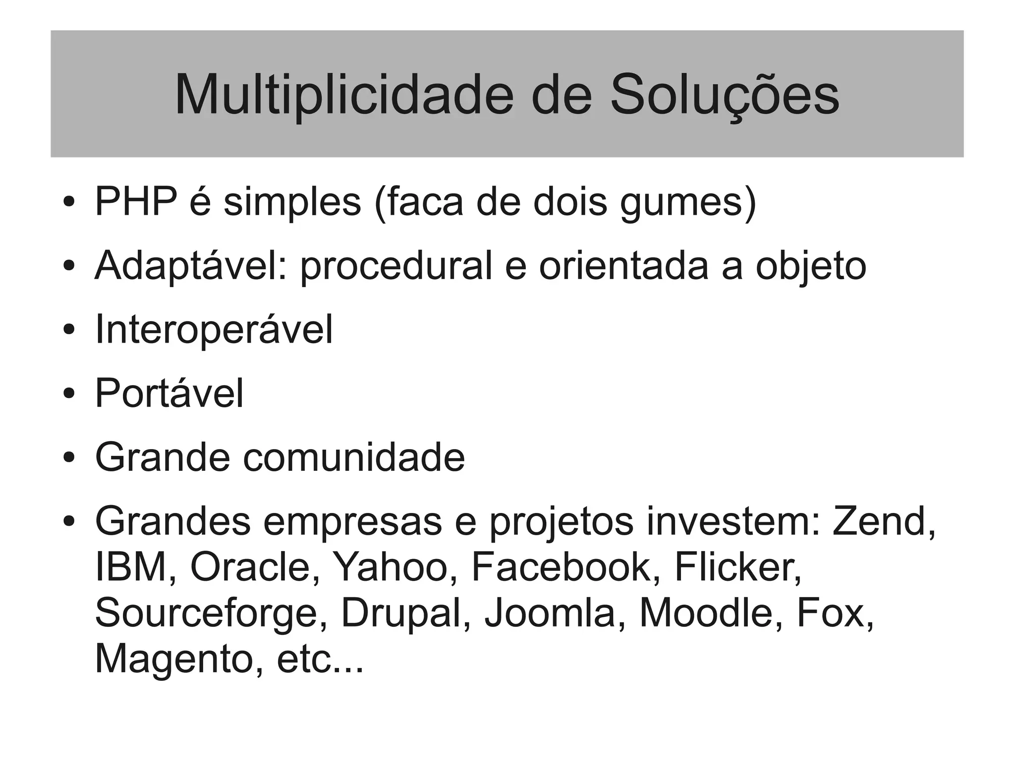 Multiplicidade de Soluções
● PHP é simples (faca de dois gumes)
● Adaptável: procedural e orientada a objeto
● Interoperável
● Portável
● Grande comunidade
● Grandes empresas e projetos investem: Zend,
IBM, Oracle, Yahoo, Facebook, Flicker,
Sourceforge, Drupal, Joomla, Moodle, Fox,
Magento, etc...
 