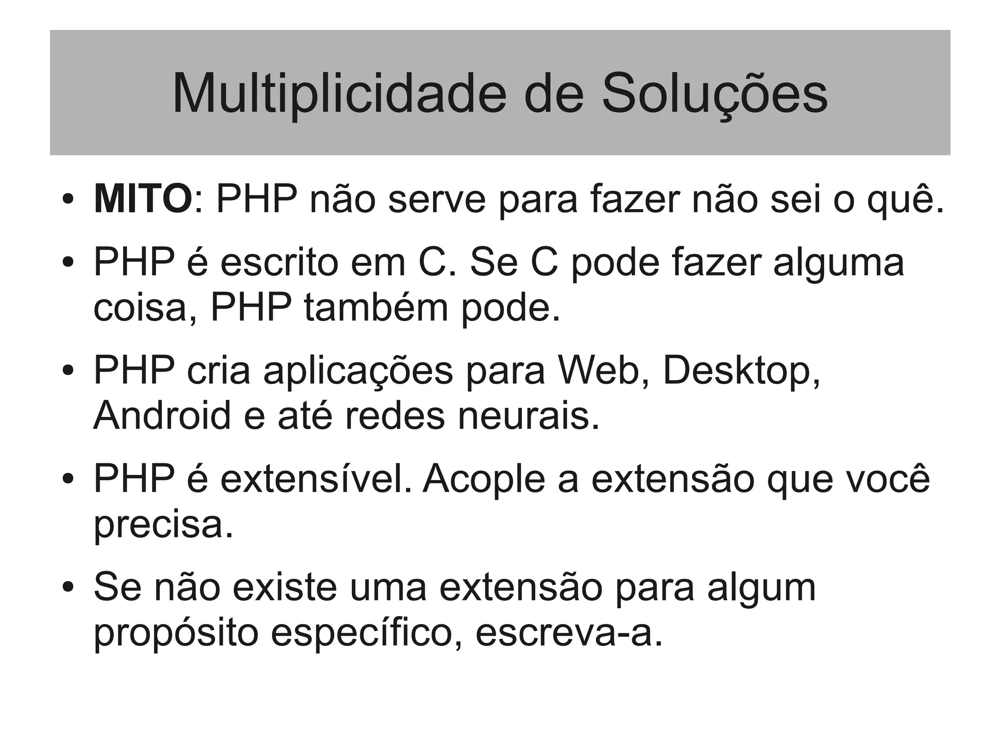 Multiplicidade de Soluções
● MITO: PHP não serve para fazer não sei o quê.
● PHP é escrito em C. Se C pode fazer alguma
coisa, PHP também pode.
● PHP cria aplicações para Web, Desktop,
Android e até redes neurais.
● PHP é extensível. Acople a extensão que você
precisa.
● Se não existe uma extensão para algum
propósito específico, escreva-a.
 