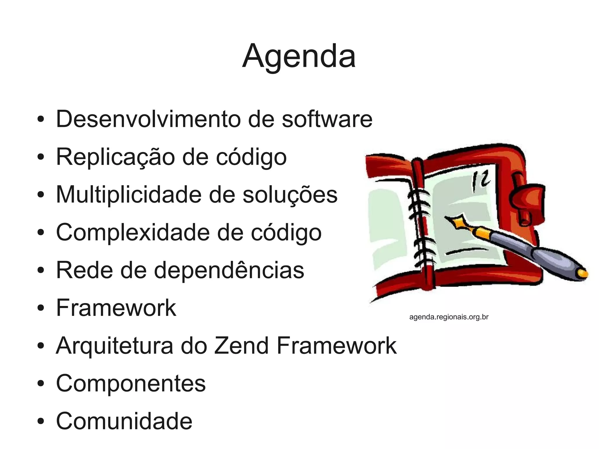 Agenda
● Desenvolvimento de software
● Replicação de código
● Multiplicidade de soluções
● Complexidade de código
● Rede de dependências
● Framework
● Arquitetura do Zend Framework
● Componentes
● Comunidade
agenda.regionais.org.br
 