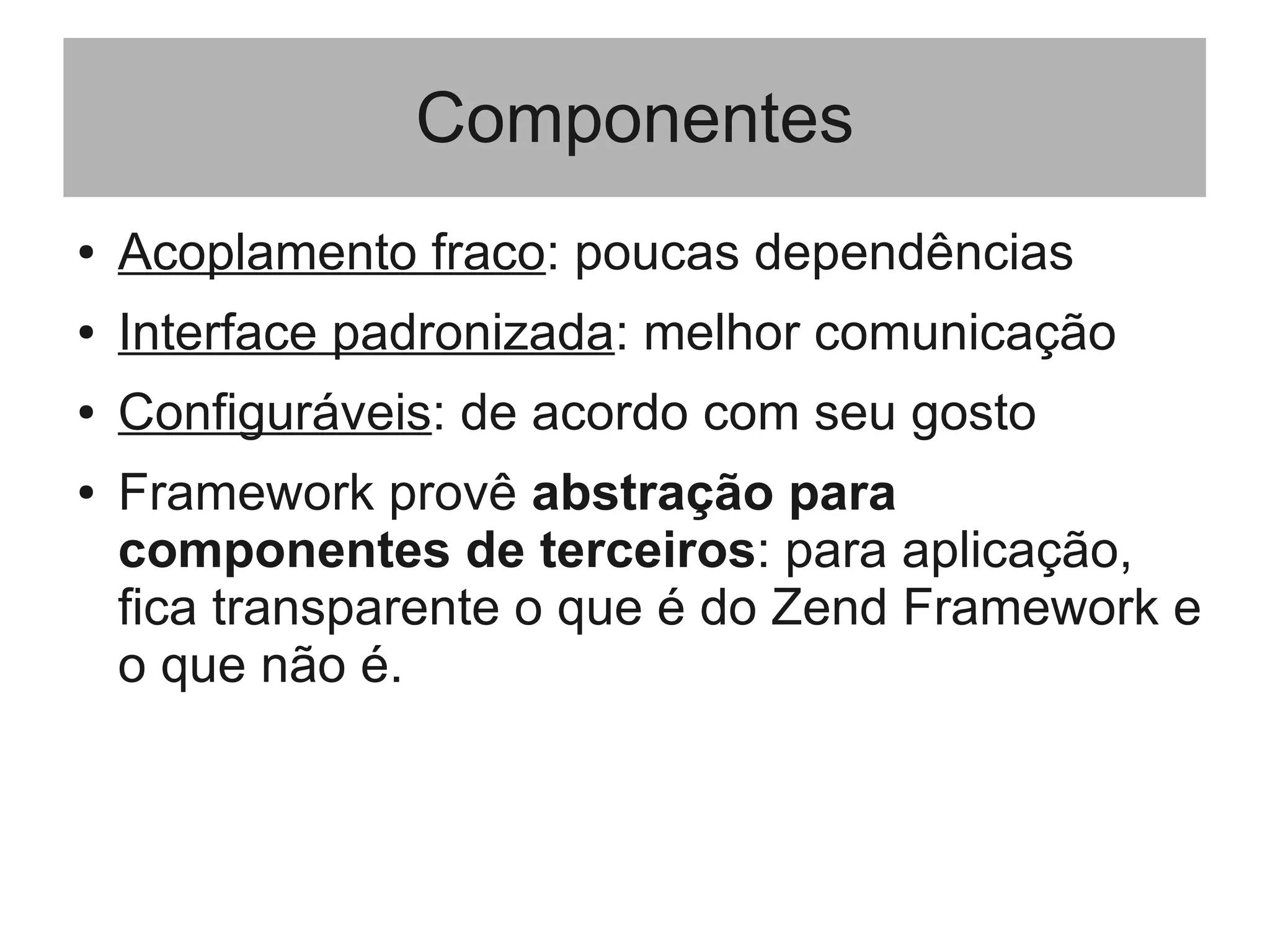 Componentes
● Acoplamento fraco: poucas dependências
● Interface padronizada: melhor comunicação
● Configuráveis: de acordo com seu gosto
● Framework provê abstração para
componentes de terceiros: para aplicação,
fica transparente o que é do Zend Framework e
o que não é.
 