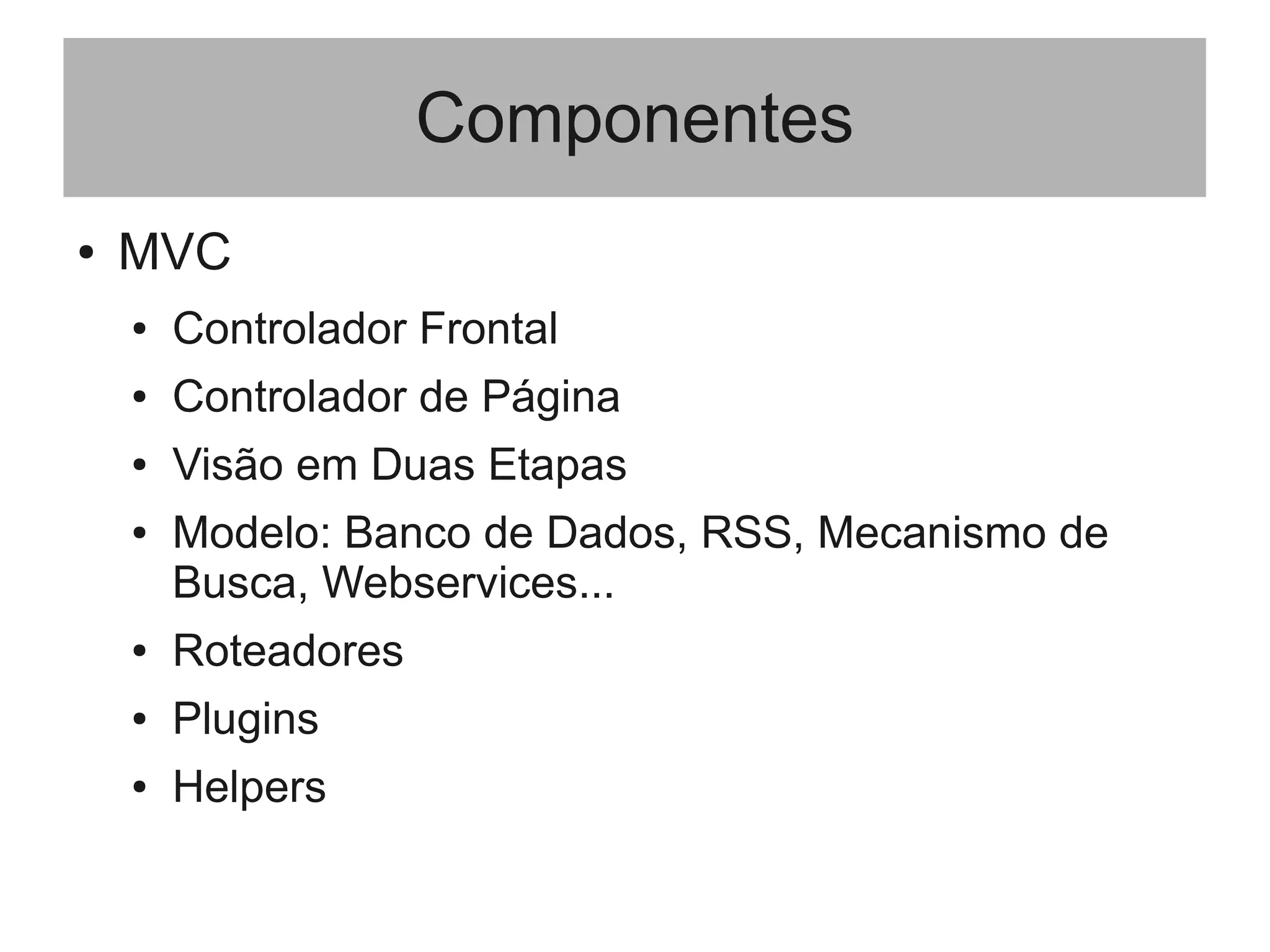 Componentes
● MVC
● Controlador Frontal
● Controlador de Página
● Visão em Duas Etapas
● Modelo: Banco de Dados, RSS, Mecanismo de
Busca, Webservices...
● Roteadores
● Plugins
● Helpers
 