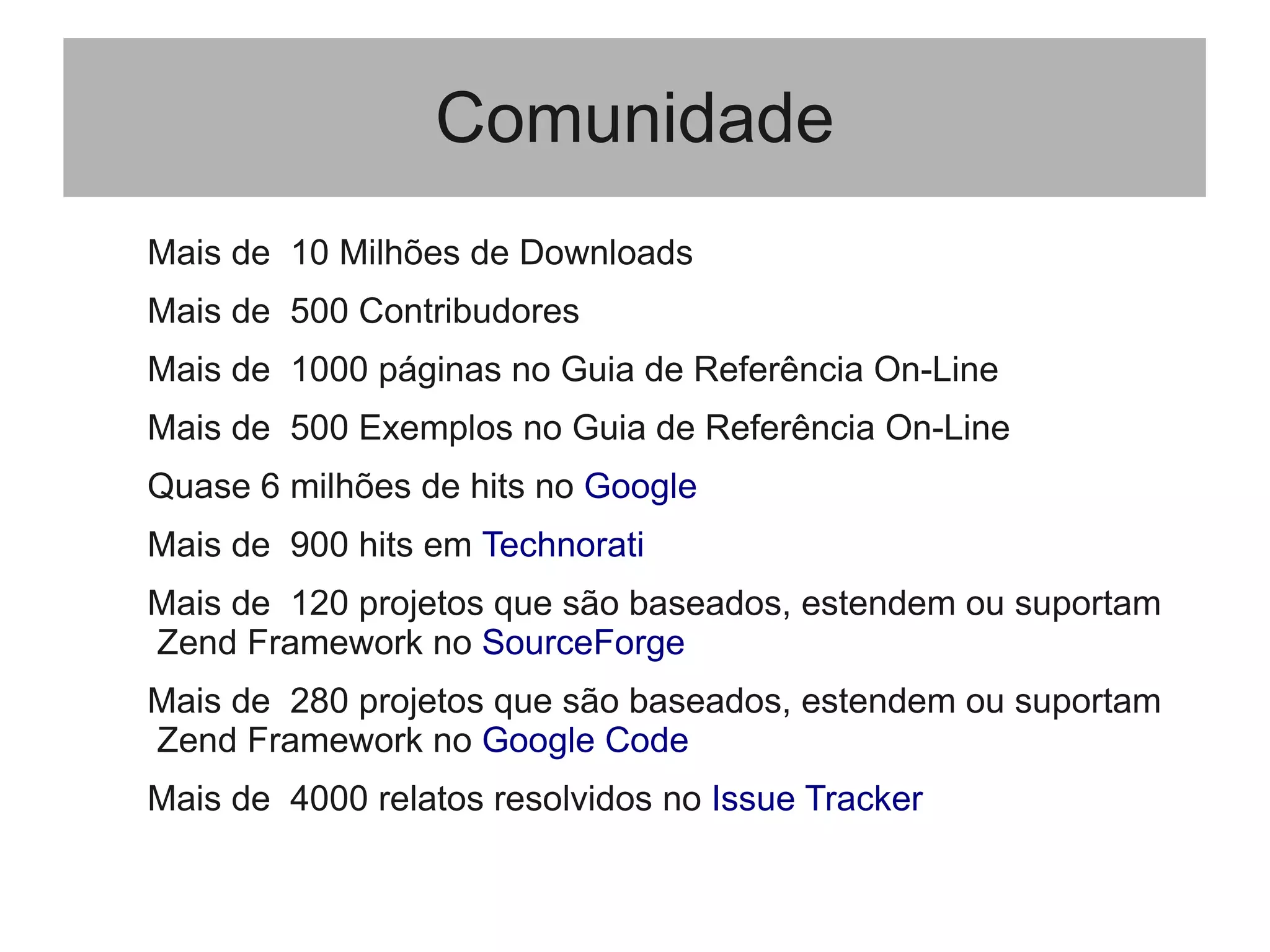 Comunidade
Mais de 10 Milhões de Downloads
Mais de 500 Contribudores
Mais de 1000 páginas no Guia de Referência On-Line
Mais de 500 Exemplos no Guia de Referência On-Line
Quase 6 milhões de hits no Google
Mais de 900 hits em Technorati
Mais de 120 projetos que são baseados, estendem ou suportam
Zend Framework no SourceForge
Mais de 280 projetos que são baseados, estendem ou suportam
Zend Framework no Google Code
Mais de 4000 relatos resolvidos no Issue Tracker
 