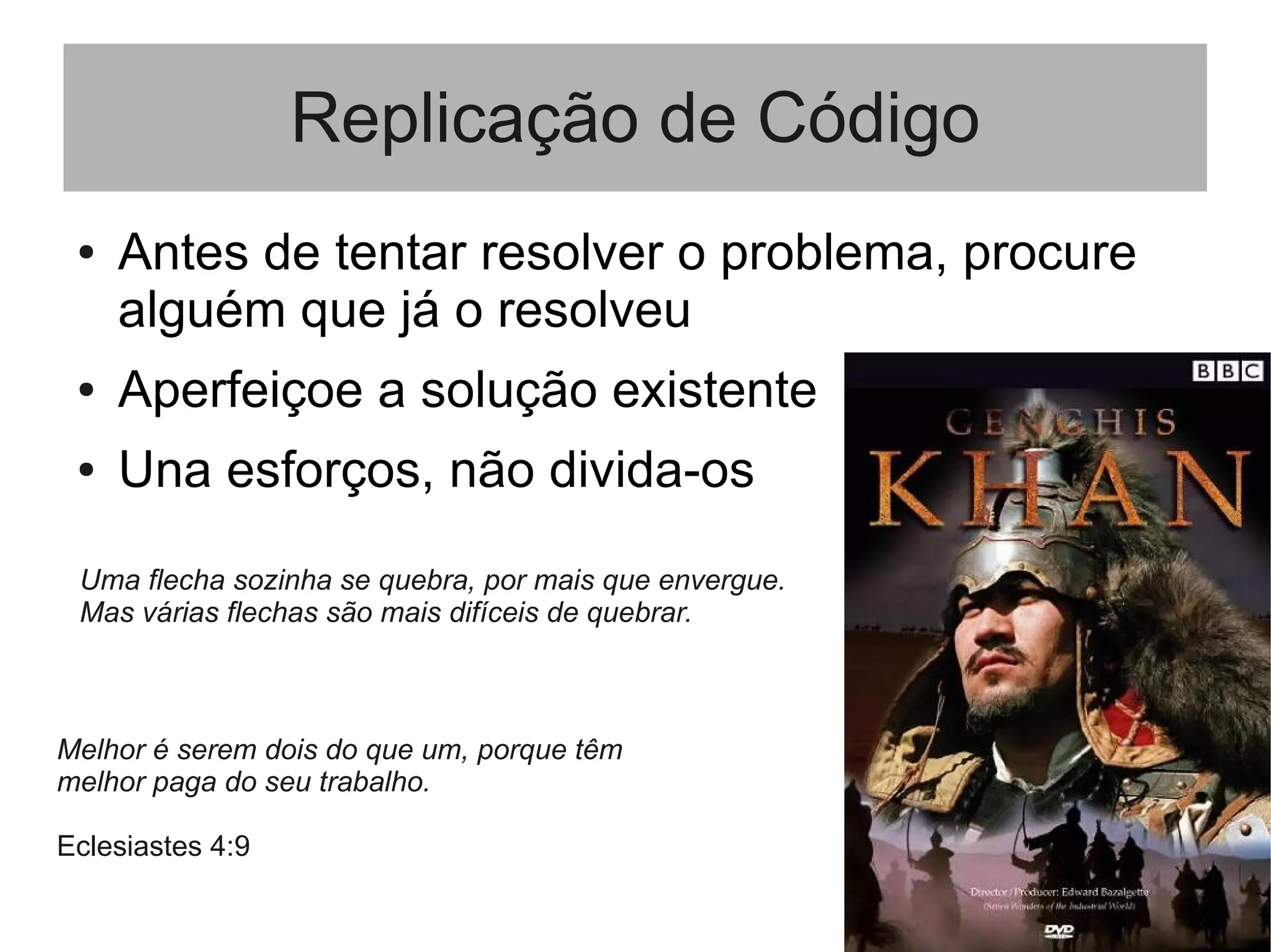 Replicação de Código
● Antes de tentar resolver o problema, procure
alguém que já o resolveu
● Aperfeiçoe a solução existente
● Una esforços, não divida-os
Uma flecha sozinha se quebra, por mais que envergue.
Mas várias flechas são mais difíceis de quebrar.
Melhor é serem dois do que um, porque têm
melhor paga do seu trabalho.
Eclesiastes 4:9
 