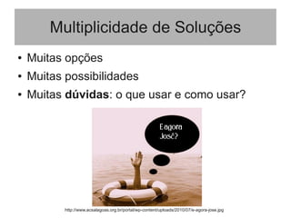 Multiplicidade de Soluções
● Muitas opções
● Muitas possibilidades
● Muitas dúvidas: o que usar e como usar?
http://www.acsalagoas.org.br/portal/wp-content/uploads/2010/07/e-agora-jose.jpg
 