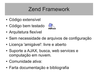 Zend Framework
● Código extensível
● Código bem testado
● Arquitetura flexível
● Sem necessidade de arquivos de configuração
● Licença 'amigável': livre e aberto
● Suporte a AJAX, busca, web services e
computação em nuvem.
● Comunidade ativa:
● Farta documentação e bibliografia
 