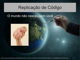 Replicação de Código
● O mundo não nasceu com você
http://coreauemrede.blogspot.com/2010/05/parto-normal-e-melhor-que-cesariana-diz.html http://imagens.kboing.com.br/papeldeparede/7001criacao.jpg
 