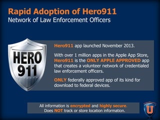 Rapid Adoption of Hero911
Network of Law Enforcement Officers
Hero911 app launched November 2013.
With over 1 million apps in the Apple App Store,
Hero911 is the ONLY APPLE APPROVED app
that creates a volunteer network of credentialed
law enforcement officers.
ONLY federally approved app of its kind for
download to federal devices.
All information is encrypted and highly secure.
Does NOT track or store location information.
 