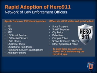 Rapid Adoption of Hero911
Network of Law Enforcement Officers
Agents from over 25 Federal agencies:
• FBI
• DEA
• ATF
• US Secret Service
• US Marshal Service
• US Customs
• US Border Patrol
• US National Park Police
• Homeland Security Investigations
• And many others
Officers in all 50 states and growing fast:
• State Troopers
• Sheriff Deputies
• City Police
• Detectives
• Campus Police
• School Resource Officers
• Other Specialized Police
To date there are well over
60,000 LEOs maintaining the
Hero911 app.
 