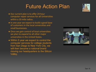 Future Action Plan
● Our current plan is to offer 24 hour
  computer repair services for all Universities
  within a 10 mile radius.
● In one year we expect to build a good base
  of customers in the local universities and
  small businesses.
● Once we gain control of local universities
  we plan to expand to all other major
  universities in the United States.
● Within 5 year we expect to control the
  computer services for college students
  from San Diego to New York City, we
  will then become a national brand
  moving our headquarters to the Silicon
  Valley.




                                                  Dan 10
 