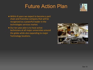 Future Action Plan
● Within 8 years we expect to become a part
  chain and franchise company that will be
  recognized as a powerful leader in the
  technologies services market.
● Our ten year plan is to have active
  technicians at all major universities around
  the globe while also expanding to major
  Technology locations.




                                                 Dan 10
 