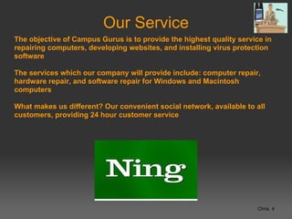 Our Service
The objective of Campus Gurus is to provide the highest quality service in
repairing computers, developing websites, and installing virus protection
software

The services which our company will provide include: computer repair,
hardware repair, and software repair for Windows and Macintosh
computers

What makes us different? Our convenient social network, available to all
customers, providing 24 hour customer service




                                                                      Chris 4
 