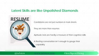 Latent Skills are like Unpolished Diamonds
Candidates are not just numbers in mark sheets
They are more than resumes
Aptitude tests are hardly a measure of their cognitive skills
A fleeting conversation isn’t enough to gauge their
capability
@ta lview www.ta lview.com #IntelligentHiring
 