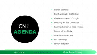 ➔ Current Scenario
➔ Best Practices to Get Started
➔ Why Resumes Aren’t Enough
➔ Choosing the Best Universities
➔ Planning the Perfect Hiring Process
➔ Securens Case Study
➔ How can Talview Help
➔ The Takeaways
➔ Talview Jumpstart
ONthe
AGENDA
@ta lview www.ta lview.com #IntelligentHiring
 