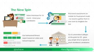 The New Spin
@ta lview www.ta lview.com #IntelligentHiring
Video interviews for 1st
round – know your
candidates
Proctored assessments on
mobile for fraud-proof results
- no need to gather them in
one room & invigilate the
test
Get behavioral fitment
report based on video and
textual response
Go to universities/colleges
at this point for f2f - gives
you ample time to speak to
each shortlisted candidates
 