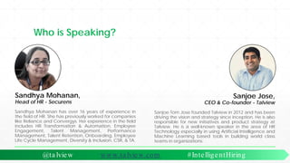 Who is Speaking?
Sanjoe Jose,
CEO & Co-founder - Talview
Sanjoe Tom Jose founded Talview in 2012 and has been
driving the vision and strategy since inception. He is also
responsible for new initiatives and product strategy at
Talview. He is a well-known speaker in the area of HR
Technology especially in using Artificial Intelligence and
Machine Learning based tools in building world class
teams in organizations.
Sandhya Mohanan has over 16 years of experience in
the field of HR. She has previously worked for companies
like Reliance and Convergys. Her experience in the field
includes HR Transformation & Automation, Employee
Engagement, Talent Management, Performance
Management, Talent Retention, Onboarding, Employee
Life Cycle Management, Diversity & Inclusion, CSR, & TA.
Sandhya Mohanan,
Head of HR - Securens
@ta lview www.ta lview.com #IntelligentHiring
 
