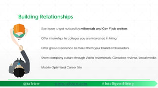 Building Relationships
Start soon to get noticed by millennials and Gen Y job seekers
Offer internships to colleges you are interested in hiring
Offer great experience to make them your brand ambassadors
Show company culture through Video testimonials, Glassdoor reviews, social media
Mobile Optimized Career Site
@ta lview www.ta lview.com #IntelligentHiring
 