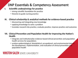 I. Scientific underpinnings for practice
• strong scientific foundation for practice
• theories to guide nursing practice
III. Clinical scholarship & analytical methods for evidence-based practice
• discovering and integrating new knowledge
• applying knowledge to solve a problem
• translate research into practice, evaluate practice, improve practice and outcomes
VII. Clinical Prevention and Population Health for Improving the Nation’s
Health
• integrate and institutionalize evidence-based clinical prevention and population
health services for populations
• analyze epidemiological, biostatistical, occupational, and environmental data in
the development, implementation, and evaluation of clinical prevention and
population health
DNP Essentials & Competency Assessment
 