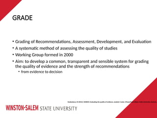GRADE
• Grading of Recommendations, Assessment, Development, and Evaluation
• A systematic method of assessing the quality of studies
• Working Group formed in 2000
• Aim: to develop a common, transparent and sensible system for grading
the quality of evidence and the strength of recommendations
• from evidence to decision
Hockenbury, M (2012). NUR650: Evaluating the quality of evidence, module 3 notes {PowerPoint slides}. Duke University, Durham,
 