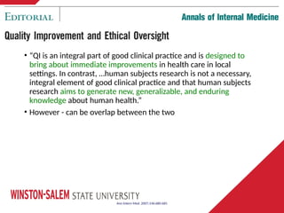 • “QI is an integral part of good clinical practice and is designed to
bring about immediate improvements in health care in local
settings. In contrast, …human subjects research is not a necessary,
integral element of good clinical practice and that human subjects
research aims to generate new, generalizable, and enduring
knowledge about human health.”
• However - can be overlap between the two
Ann Intern Med. 2007;146:680-681
 
