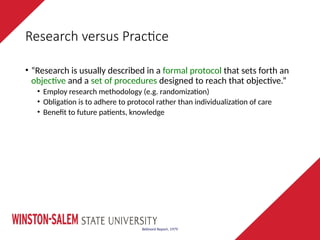 Research versus Practice
• “Research is usually described in a formal protocol that sets forth an
objective and a set of procedures designed to reach that objective.”
• Employ research methodology (e.g. randomization)
• Obligation is to adhere to protocol rather than individualization of care
• Benefit to future patients, knowledge
Belmont Report, 1979
 