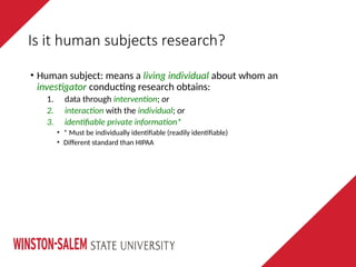 Is it human subjects research?
• Human subject: means a living individual about whom an
investigator conducting research obtains:
1. data through intervention; or
2. interaction with the individual; or
3. identifiable private information*
• * Must be individually identifiable (readily identifiable)
• Different standard than HIPAA
 