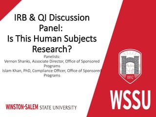 IRB & QI Discussion
Panel:
Is This Human Subjects
Research?
Panelists:
Vernon Shanks, Associate Director, Office of Sponsored
Programs
Islam Khan, PhD, Compliance Officer, Office of Sponsored
Programs
 