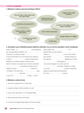 172 campus italia vol. 1 |R. Errico, M. A. Esposito, N. Grandi
1. Mettete in ordine la giornata del Signor Nofrini.
La sera io e mia moglie andiamo
spesso al ristorante.
A volte dopo cena guardo la TV.
Prima di andare a letto preparo tutto
per il giorno dopo.
Prendo volentieri un caffè
dopo pranzo.
Arrivo in ufficio molto presto.
O leggo un libro seduto
in poltrona.
La sveglia suona sempre
alle 6.30.
1.
Di solito prendo il treno
per andare al lavoro.
Mangio sempre con i colleghi.
2. Antonella, Laura e Nicoletta parlano delle loro abitudini, ma un virus ha cancellato i verbi. Completate.
Anto: Dunque… io come segretaria
per una casa editrice di Milano, ma
a Cremona. La mattina di solito
il treno molto presto e non ho tempo di fare colazione.
In ufficio sempre molto da fare:
telefonare, controllare la posta, scrivere e-mail…
Verso l’una faccio una pausa e poi ricomincio a lavorare.
a casa verso le sette e non ho
voglia di cucinare, una pizza o
un’insalata. Il fine settimana casa,
agli amici,
un po’ la TV, la radio… è tutto!
Laura e Nico: Noi in un
appartamento con altri studenti.
insieme, e a turno. Non è facile
però, perché abitudini diverse. Io
per esempio vegetariana, di solito
cibi biologici e
una cucina più leggera, ma tutte e due non
mai alcolici. Abbiamo un hobby
in comune: a scacchi e passiamo
spesso le serate davanti alla scacchiera.
Chi vince la pizza!
La notte russo.
3. Mettete in ordine le frasi.
1.	sera amici la guardo la con Tv ogni tanto
2.	a spesso mangio cornetto colazione un solo
3.	il giro a fare volte vado in a un montagna sabato
4.	caffè raramente pranzo il bevo dopo
5.	il incontro pomeriggio degli sabato al amici bar di solito
 