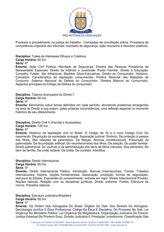 PRÓ-REITORIA DE GRADUAÇÃO

Processo e procedimento na justiça do trabalho. Comissões de conciliação prévia. Processos de
competência originária dos tribunais: mandado de segurança, ação rescisória e dissídios coletivos.


Disciplina: Tutela de Interesses Difusos e Coletivos
Carga Horária: 60 h/a
Série: 4ª
Ementa: Ação Civil Pública. Mandado de Segurança. Direitos das Pessoas Portadoras de
Necessidade Especiais. Direito da Infância e Juventude: Poder Familiar. Direito à Educação.
Conselho Tutelar. Ato Infracional. Medidas Sócio-Educativas. Direito do Consumidor. Histórico.
Conceitos. Característica da legislação consumerista. Política Nacional das Relações de
Consumo. Sistema Nacional de Defesa do Consumidor. Direitos Básicos do Consumidor.
Aspectos principais do Código de Defesa do consumidor.


Disciplina: Tópicos Avançados do Direito I
Carga Horária: 60 h/a
Série: 4ª
Ementa: Seminários sobre temas definidos em cada período, abordando problemas emergentes
na área do Direito e que exijam, pelas próprias circunstâncias, uma reflexão especial no momento
histórico de seu oferecimento.


Disciplina: Direito Civil V (Família e Sucessões)
Carga Horária: 120 h/a
Série: 5ª
Ementa: Histórico da legislação civil no Brasil. O Código de 16 e o novo Código Civil. Do
casamento. Dissolução da sociedade conjugal. Separação judicial. Divórcio. Da proteção à pessoa
dos filhos. Das relações de parentesco. Da filiação. Normas constitucionais. Presunção da
paternidade. Da fecundação artificial. Do reconhecimento dos filhos. Da adoção. Do poder familiar.
Direito patrimonial. Do usufruto e da administração dos bens de filhos menores. Dos alimentos. Do
bem de família. Da união estável. Da tutela. Da curatela. Interditos.


Disciplina: Direito Internacional
Carga Horária: 60 h/a
Série: 5ª
Ementa: Direito Internacional Público. Introdução. Normas Internacionais. Fontes. Tratados
internacionais: história, noções fundamentais, classicação, produção, formas de negociação,
estrutura do Estado, Expressão do consentimento, entrada em vigor. Direito Internacional Privado.
Noções básicas. Relação com as disciplinas jurídicas. Direito uniforme. Fontes. Estrutura da
norma. Preceitos básicos.


Disciplina: Estrutura Judiciária Brasileira
Carga Horária: 60 h/a
Série: 5ª
Ementa: Da Ordem Dos Advogados Do Brasil. Órgãos Da Oab. Dos Direitos Do Advogado.
Deontologia Jurídica E Ética Profissional. Código De Ética E Disciplina. Do Processo Na Oab. Lei
Orgânica Do Ministério Público. Lei Orgânica Da Magistratura. Organização Judiciária Do Paraná.
Justiça Estadual De Primeiro Grau. Divisão Judiciária E Prestação Jurisdicional. Classificação Das
           Criada pela Lei Estadual 15.300/2006 – Autorizada pelo Decreto Estadual no 3909/2008 - CNPJ 08.885.100/0001-54
                  Av. Getúlio Vargas, 850, CEP 86400-000 Jacarezinho/PR – fone/fax 43 3525 3589 – www.uenp.edu.br
 