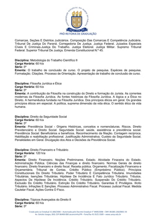 PRÓ-REITORIA DE GRADUAÇÃO

Comarcas, Seções E Distritos Judiciários. Composição Das Comarcas E Competência Judiciária.
Tribunal De Justiça Do Paraná. Corregedoria De Justiça. Justiça Federal. Juizados Especiais
Cíveis E Criminais.Justiça Do Trabalho. Justiça Eleitoral. Justiça Militar. Supremo Tribunal
Federal. Superior Tribunal De Justiça. Emenda Constitucional N.º 45.


Disciplina: Metodologia do Trabalho Científico II
Carga Horária: 60 h/a
Série: 5ª
Ementa: O trabalho de conclusão de curso. O projeto de pesquisa. Espécies de pesquisa.
Formatação. Citações. Processo de Orientação. Apresentação de trabalho de conclusão de curso.


Disciplina: Filosofia Jurídica e Ética
Carga Horária: 60 h/a
Série: 5ª
Ementa: A contribuição da Filosofia na construção do Direito e formação do Jurista. As correntes
modernas da Filosofia Jurídica. As fontes históricas da Filosofia Jurídica. A lógica e a Ética no
Direito. A hermenêutica fundada na Filosofia Jurídica. Dos princípios éticos em geral. Os grandes
princípios éticos em especial. A política, suprema dimensão da vida ética. O sentido ético da vida
humana.


Disciplina: Direito da Seguridade Social
Carga Horária: 60 h/a
Série: 5ª
Ementa: Previdência Social - Origens Históricas, conceitos e nomenclaturas. Riscos. Direito
Previdenciário e Direito Social. Seguridade Social: saúde, assistência e previdência social.
Previdência Social: Beneficiários e benefícios. Reconhecimento da filiação. Contagem recíproca.
Habilitação e reabilitação profissional. Justificação Administrativa. Custeio da Seguridade Social.
Penalidades em Geral. Divulgação dos Atos e Decisões da Previdência Social.


Disciplina: Direito Financeiro e Tributário
Carga Horária: 120 h/a
Série: 5ª
Ementa: Direito Financeiro. Noções Preliminares. Estado. Atividade Finaceira do Estado.
Administração Pública. Ciências das Finanças e direito financeiro. Normas Gerais de direito
financeiro. Direito financeiro e direito fiscal. Receita pública. Orçamento. Fiscalização Financeira e
Orçamentária. Tribunal de Contas. Crédito Público (Empréstimo Público). Princípios
Constitucionais Do Direito Tributário. Poder Tributário E Competência Tributária. Imunidades
Tributárias. Isenções Tributárias. Hipótese De Incidência E Fato Jurídico Tributário. Tributos.
Aspectos Da Hipótese De Incidência. Crédito Tributário. Suspensão Do Crédito Tributário.
Exclusão Do Crédito Tributário. Extinção Do Crédito Tributário. Garantias E Privilégios. Ilícito
Tributário. Infrações E Sanções. Processo Administrativo Fiscal. Processo Judicial Fiscal. Medida
Cautelar Fiscal. Ações Contra O Fisco.


Disciplina: Tópicos Avançados do Direito II
Carga Horária: 60 h/a
Série: 5ª
           Criada pela Lei Estadual 15.300/2006 – Autorizada pelo Decreto Estadual no 3909/2008 - CNPJ 08.885.100/0001-54
                  Av. Getúlio Vargas, 850, CEP 86400-000 Jacarezinho/PR – fone/fax 43 3525 3589 – www.uenp.edu.br
 