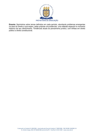 PRÓ-REITORIA DE GRADUAÇÃO

Ementa: Seminários sobre temas definidos em cada período, abordando problemas emergentes
na área do Direito e que exijam, pelas próprias circunstâncias, uma reflexão especial no momento
histórico de seu oferecimento. Tendências atuais do pensamento jurídico, com ênfase em direito
público e direito constitucional.




          Criada pela Lei Estadual 15.300/2006 – Autorizada pelo Decreto Estadual no 3909/2008 - CNPJ 08.885.100/0001-54
                 Av. Getúlio Vargas, 850, CEP 86400-000 Jacarezinho/PR – fone/fax 43 3525 3589 – www.uenp.edu.br
 
