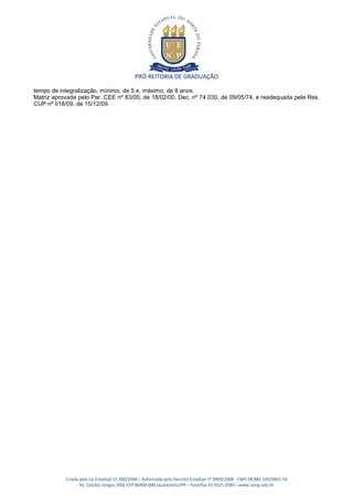 PRÓ-REITORIA DE GRADUAÇÃO

tempo de integralização, mínimo, de 5 e, máximo, de 8 anos.
Matriz aprovada pelo Par. CEE nº 83/00, de 18/02/00, Dec. nº 74.030, de 09/05/74, e readequada pela Res.
CUP nº 018/09, de 15/12/09.




           Criada pela Lei Estadual 15.300/2006 – Autorizada pelo Decreto Estadual no 3909/2008 - CNPJ 08.885.100/0001-54
                  Av. Getúlio Vargas, 850, CEP 86400-000 Jacarezinho/PR – fone/fax 43 3525 3589 – www.uenp.edu.br
 