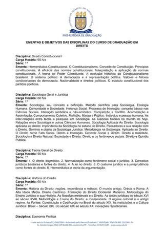 PRÓ-REITORIA DE GRADUAÇÃO

        EMENTAS E OBJETIVOS DAS DISCIPLINAS DO CURSO DE GRADUAÇÃO EM
                                   DIREITO


Disciplina: Direito Constitucional I
Carga Horária: 60 h/a
Série: 1ª
Ementa: Hermenêutica Constitucional. O Constitucionalismo. Conceito de Constituição. Princípios
constitucionais. A eficácia das normas constitucionais. Interpretação e aplicação de normas
constitucionais. A teoria do Poder Constituinte. A evolução histórica do Constitucionalismo
brasileiro. O sistema político: A democracia e a representação política. Valores e fatores
condicionantes da democracia. Nacionalidade e direitos políticos. O estatuto constitucional dos
partidos políticos.


Disciplina: Sociologia Geral e Jurídica
Carga Horária: 60 h/a
Série: 1ª
Ementa: Sociologia, seu conceito e definição. Método científico para Sociologia. Ecologia
Humana. Comunidade e Sociedade. Herança Social. Processo de Interação: conceito básico nas
Ciências Sociais. Interação simbólica e não-simbólica. Competição e Conflito. Acomodação e
Assimilação. Comportamento Coletivo. Multidão, Massa e Público. Indivíduo e pessoa humana. As
inter-relações entre teoria e pesquisa em Sociologia. As Ciências Sociais no mundo de hoje.
Relações entre Sociologia e outras Ciências Humanas. Sociologia Aplicada Ao Direito: Sociologia
aplicada ao direito: importância da Sociologia no estudo do Direito. Pensadores e sua relação com
o Direito. Domínio e objeto da Sociologia Jurídica. Metodologia na Sociologia. Aplicada ao Direito.
O Direito como Fato Social. Direito e Interação. Controle Social e Direito. Direito e realidade.
Sociologia e Direito Natural. Sociedade e Direito. Direito e os fenômenos sociais. Direito e Opinião
Pública.


Disciplina: Teoria Geral do Direito
Carga Horária: 90 h/a
Série: 1ª
Ementa: 1. O direito dogmático. 2. Normatização como fenômeno social e jurídico. 3. Conceitos
jurídicos basilares e fontes do direito. 4. A lei no direito. 5. O costume jurídico e a jurisprudência
como fontes do direito. 6. Hermenêutica e teoria da argumentação.


Disciplina: História do Direito
Carga Horária: 60 h/a
Série: 1ª
Ementa: História do Direito: noções, importância e método. O mundo antigo, Grécia e Roma. A
Alta Idade Média. Direito Canônico. Formação do Direito Ocidental Moderno. Metodologia do
Ensino Jurídico e sua História. As filosofias medievais e o Direito. As idéias jurídicas do século XVI
ao século XVIII. Metodologia e Ensino do Direito: a modernidade. O regime colonial e o antigo
regime. As Fontes: Constituição e Codificação no Brasil do século XIX. As instituições e a Cultura
Jurídica: Brasil – Século XIX. Do século XIX ao século XX: inovações republicanas.


Disciplina: Economia Política
           Criada pela Lei Estadual 15.300/2006 – Autorizada pelo Decreto Estadual no 3909/2008 - CNPJ 08.885.100/0001-54
                  Av. Getúlio Vargas, 850, CEP 86400-000 Jacarezinho/PR – fone/fax 43 3525 3589 – www.uenp.edu.br
 