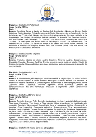 PRÓ-REITORIA DE GRADUAÇÃO

Disciplina: Direito Civil I (Parte Geral)
Carga Horária: 120 h/a
Série: 1ª
Ementa: Princípios Gerais e divisão do Código Civil. Introdução – Noções de Direito. Direito
Objetivo e Direito Subjetivo. Divisão Dicotômica do Direito. Norma Jurídica – Classificação. Lei de
Introdução ao Código Civil. Noções de Hermenêutica/Interpretação. Da personalidade e da
Capacidade. Das Pessoas. Dos direitos da Personalidade. Da ausência. Das Pessoas Jurídicas.
Das Associações. Das Fundações. Do Domicílio. Dos Bens e suas classificações. Dos Fatos
Jurídicos. Da teoria geral dos Fatos Jurídicos. Do Negócio Jurídico. Da representação. Dos
Defeitos do Ato Jurídico. Do Estado de Perigo e da Lesão. Da Fraude contra Credores. Da
Invalidade e ineficácia do Negócio Jurídico. Dos Atos Jurídicos Lícitos. Dos Atos Ilícitos. Da
Prescrição e da Decadência. Da Prova.


Disciplina: Direito Ambiental e Agrário
Carga Horária: 60 h/a
Série: 2ª
Ementa: Institutos básicos do direito agrário brasileiro. Reforma Agrária. Desapropriação.
Usucapião Especial. Contratos Agrários. O meio ambiente como objeto do direito. Estudo de
Impacto Ambiental. Responsabilidade por danos ecológicos. Meios processuais de proteção do
meio ambiente.


Disciplina: Direito Constitucional II
Carga Horária: 60 h/a
Série: 2ª
Ementa: A nova constituição e legislação infraconstitucional. A Organização do Estado: Estado
unitário e Estado Federal. A União, Estados, Municípios e Distrito Federal. Os territórios. A
Intervenção Federal e Estadual. A Divisão orgânica dos Poderes. A administração pública. Poder
Judiciário. Poder Legislativo. Processo legislativo. Poder Executivo. Controle de
constitucionalidade dos atos normativos. Tributação e orçamento. Ordem Constitucional
econômica.


Disciplina: Direito Penal I (Parte Geral)
Carga Horária: 120 h/a
Série: 2ª
Ementa: Conceito de crime. Ação. Omissão. Ausência de conduta. Involuntariedade procurada.
Tipo penal. Elementos. Tipo doloso e Tipo culposo. Crime preterdoloso ou qualificado pelo
resultado. Resultado. Nexo causal. Causalidade física e causalidade jurídica. Consumação e
tentativa. Crime impossível. Desistência Voluntária. Arrependimento Eficaz. Arrependimento
Posterior. Antijuridicidade. Causas Gerais e Especiais de Justificação. Estado de Necessidade.
Legítima Defesa. Estrito Cumprimento do Dever Legal. Exercício Irregular de Direito. Excessos.
Consentimento do ofendido. Violência esportiva, ofendículas e intervenções médicas cirúrgicas.
Culpabilidade. Teorias. Imputabilidade e Semi-imputabilidade. Teoria do erro. Concurso de
agentes. Teoria da Pena. Conceito, finalidade e fundamentos, espécies e aplicação das penas.
Suspensão condicional, livramento condicional, efeitos da coordenação, reabilitação. Medidas de
segurança. Ação Penal. Extinção da punibilidade.


Disciplina: Direito Civil II (Teoria Geral das Obrigações)
           Criada pela Lei Estadual 15.300/2006 – Autorizada pelo Decreto Estadual no 3909/2008 - CNPJ 08.885.100/0001-54
                  Av. Getúlio Vargas, 850, CEP 86400-000 Jacarezinho/PR – fone/fax 43 3525 3589 – www.uenp.edu.br
 
